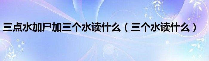 三点水加尸加三个水读什么（三个水读什么）
