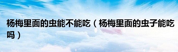 杨梅里面的虫能不能吃（杨梅里面的虫子能吃吗）
