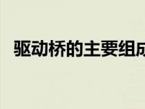 驱动桥的主要组成（驱动桥的组成有哪些）