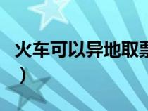 火车可以异地取票不（火车票可以异地取票吗）