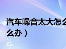 汽车噪音太大怎么办小妙招（汽车噪音太大怎么办）