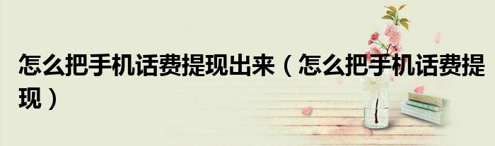 怎么把手机话费提现出来（怎么把手机话费提现）