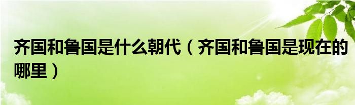 齐国和鲁国是什么朝代（齐国和鲁国是现在的哪里）
