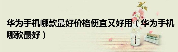 华为手机哪款最好价格便宜又好用（华为手机哪款最好）