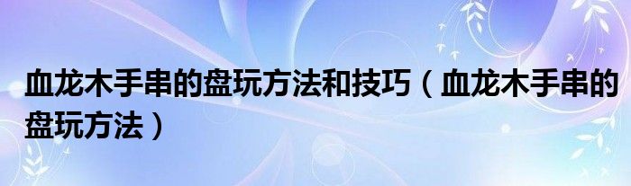 血龙木手串的盘玩方法和技巧（血龙木手串的盘玩方法）