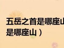 五岳之首是哪座山是嵩山还是泰山（五岳之首是哪座山）