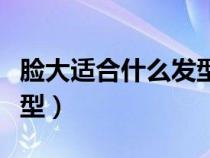 脸大适合什么发型好看短发（脸大适合什么发型）