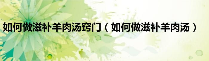 如何做滋补羊肉汤窍门（如何做滋补羊肉汤）