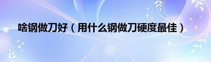 啥钢做刀好（用什么钢做刀硬度最佳）