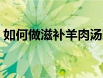 如何做滋补羊肉汤窍门（如何做滋补羊肉汤）