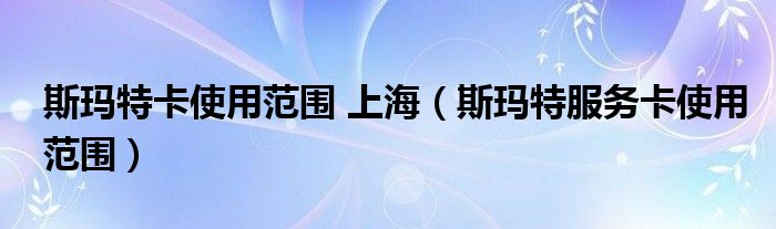 斯玛特卡使用范围 上海（斯玛特服务卡使用范围）