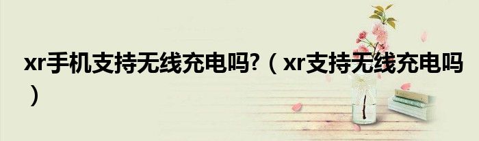 xr手机支持无线充电吗?（xr支持无线充电吗）
