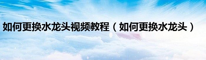 如何更换水龙头视频教程（如何更换水龙头）