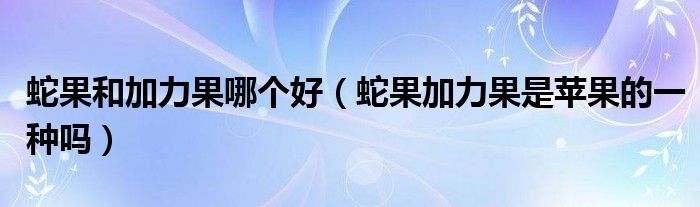 蛇果和加力果哪个好（蛇果加力果是苹果的一种吗）