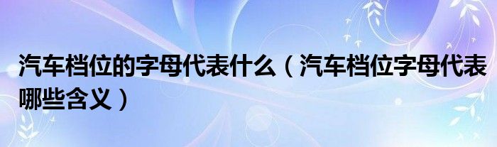 汽车档位的字母代表什么（汽车档位字母代表哪些含义）