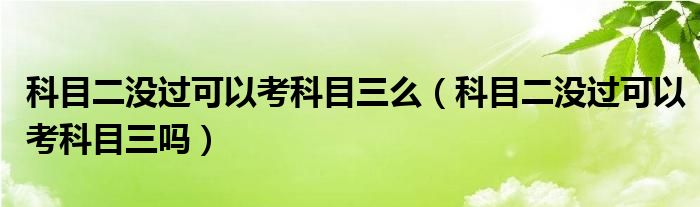 科目二没过可以考科目三么（科目二没过可以考科目三吗）
