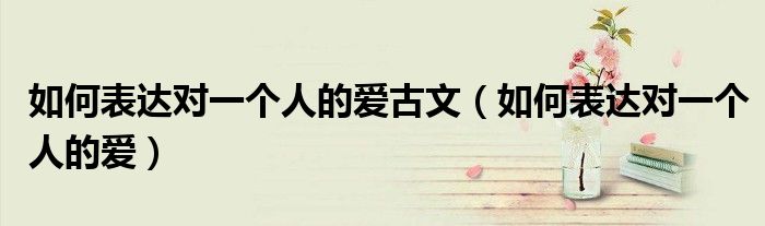 如何表达对一个人的爱古文（如何表达对一个人的爱）