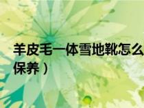 羊皮毛一体雪地靴怎么清洗和保养（羊皮毛一体怎么清洗和保养）
