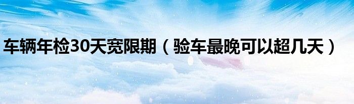 车辆年检30天宽限期（验车最晚可以超几天）