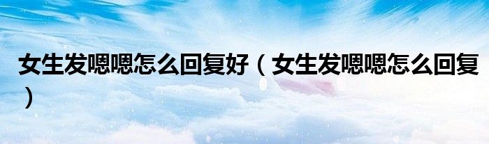 女生发嗯嗯怎么回复好（女生发嗯嗯怎么回复）