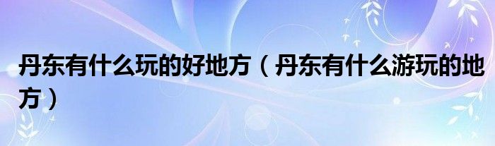 丹东有什么玩的好地方（丹东有什么游玩的地方）