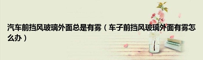 汽车前挡风玻璃外面总是有雾（车子前挡风玻璃外面有雾怎么办）