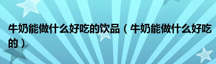 牛奶能做什么好吃的饮品（牛奶能做什么好吃的）
