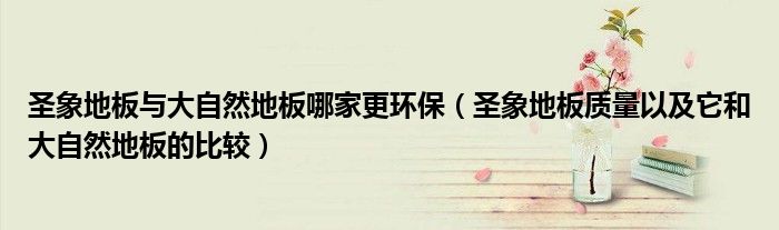 圣象地板与大自然地板哪家更环保（圣象地板质量以及它和大自然地板的比较）