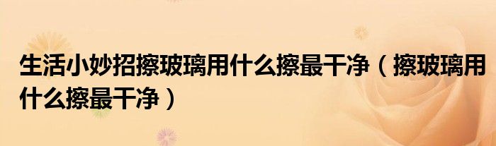 生活小妙招擦玻璃用什么擦最干净（擦玻璃用什么擦最干净）