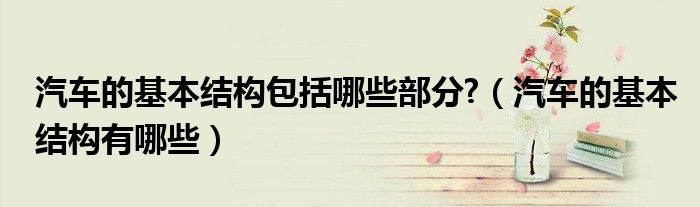 汽车的基本结构包括哪些部分?（汽车的基本结构有哪些）