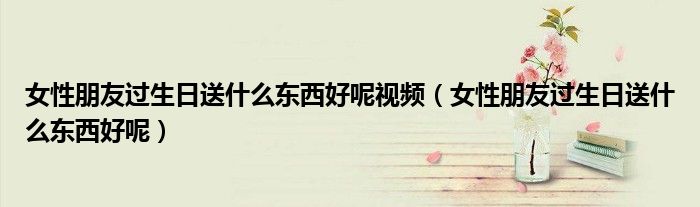 女性朋友过生日送什么东西好呢视频（女性朋友过生日送什么东西好呢）