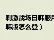 刺激战场日韩服用什么账号登录（刺激战场日韩版怎么登）