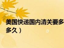 美国快递国内清关要多久（美国寄过来的快递国内清关一般多久）