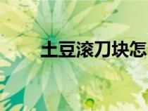 土豆滚刀块怎么切（滚刀块怎么切）