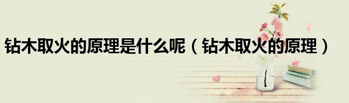 钻木取火的原理是什么呢（钻木取火的原理）