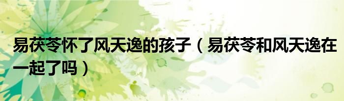 易茯苓怀了风天逸的孩子（易茯苓和风天逸在一起了吗）