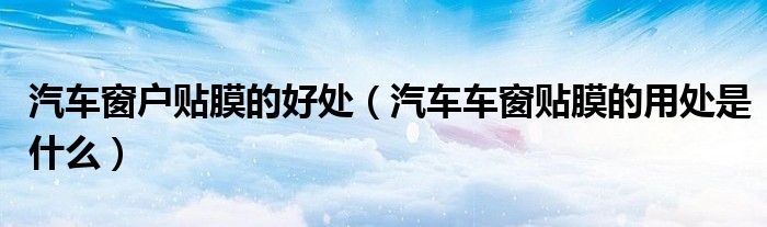 汽车窗户贴膜的好处（汽车车窗贴膜的用处是什么）
