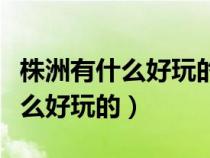 株洲有什么好玩的农家乐景点推荐（株洲有什么好玩的）