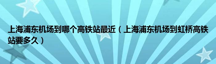 上海浦东机场到哪个高铁站最近（上海浦东机场到虹桥高铁站要多久）
