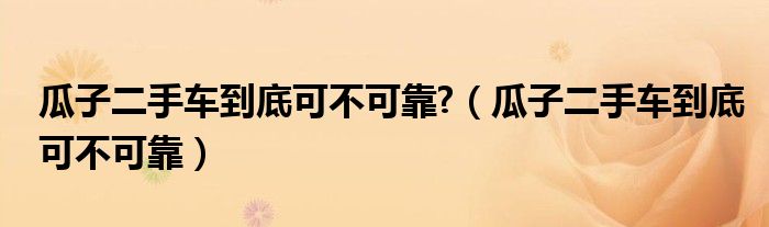 瓜子二手车到底可不可靠?（瓜子二手车到底可不可靠）