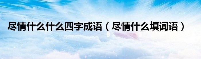 尽情什么什么四字成语（尽情什么填词语）