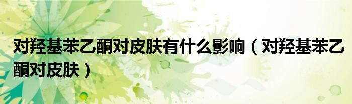 对羟基苯乙酮对皮肤有什么影响（对羟基苯乙酮对皮肤）