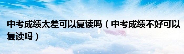 中考成绩太差可以复读吗（中考成绩不好可以复读吗）