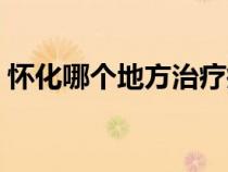 怀化哪个地方治疗瘫痪好（怀化在哪个地方）