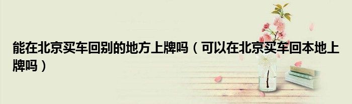 能在北京买车回别的地方上牌吗（可以在北京买车回本地上牌吗）