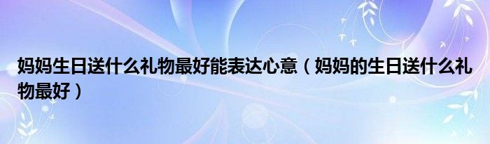 妈妈生日送什么礼物最好能表达心意（妈妈的生日送什么礼物最好）