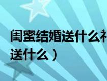 闺蜜结婚送什么礼物最合适给新娘（闺蜜结婚送什么）