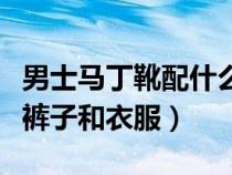 男士马丁靴配什么裤子好（男士马丁靴配什么裤子和衣服）