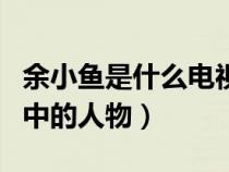 余小鱼是什么电视剧余（余小渔是哪部电视剧中的人物）