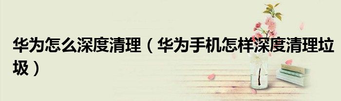 华为怎么深度清理（华为手机怎样深度清理垃圾）